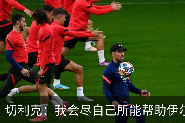 切利克：我会尽自己所能帮助伊尔迪兹，希望本赛季能赢得一些奖杯